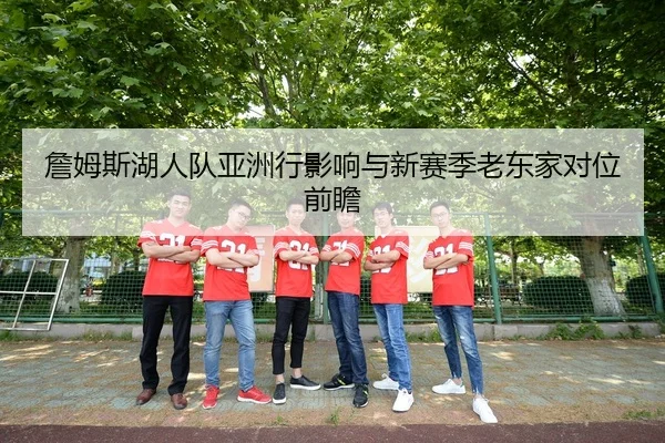 詹姆斯湖人队亚洲行影响与新赛季老东家对位前瞻